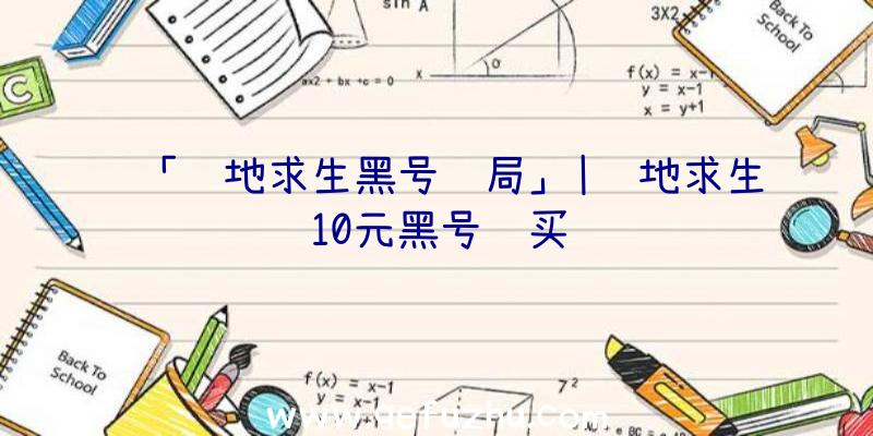 「绝地求生黑号骗局」|绝地求生10元黑号购买